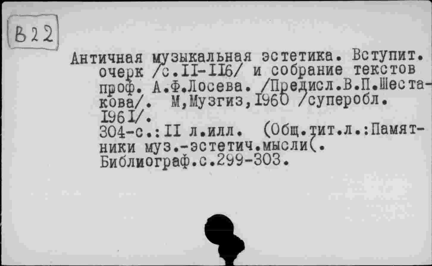 ﻿Античная музыкальная эстетика. Вступит, очерк /Ь.П-116/ и собрание текстов проф. А.Ф.Лосева. /Предисл.В.П.Шее такова/. М,Музгиз,I960 /суперобл.
304-е*.:II л.илл. (Общ.тит.л.Памятники муз.-эстетич.мысли(.
Библиограф.с.299-303.